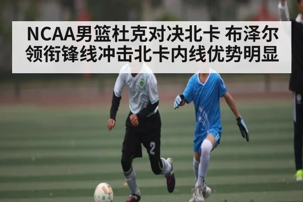 NCAA男篮杜克对决北卡 布泽尔领衔锋线冲击北卡内线优势明显 | c7c7